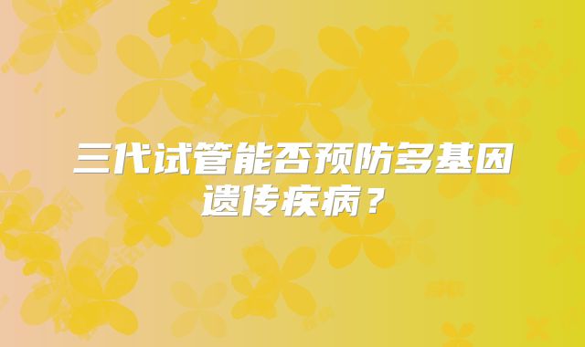 三代试管能否预防多基因遗传疾病？