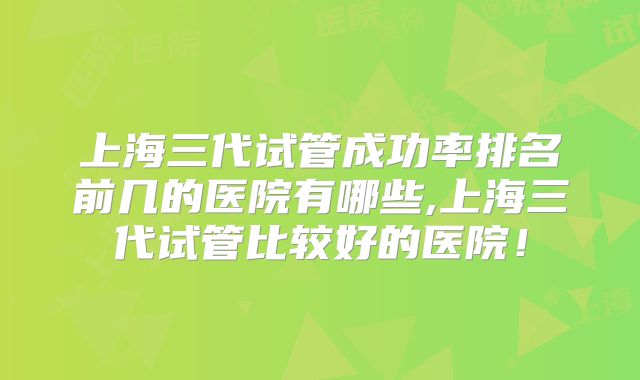 上海三代试管成功率排名前几的医院有哪些,上海三代试管比较好的医院！