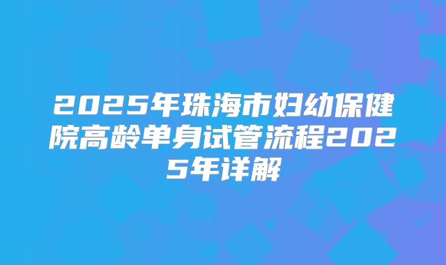 2025年珠海市妇幼保健院高龄单身试管流程2025年详解