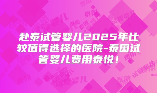 赴泰试管婴儿2025年比较值得选择的医院-泰国试管婴儿费用泰悦！
