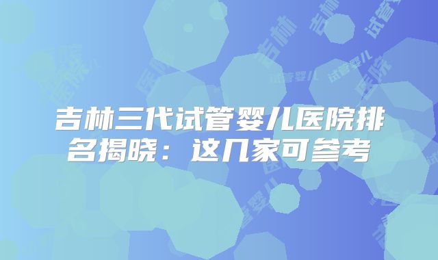 吉林三代试管婴儿医院排名揭晓：这几家可参考
