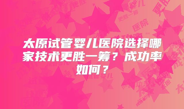 太原试管婴儿医院选择哪家技术更胜一筹？成功率如何？