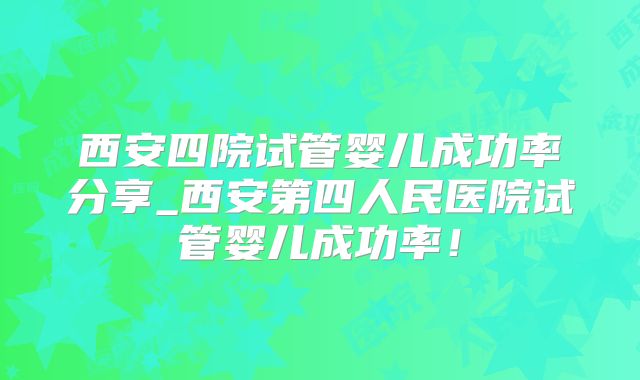 西安四院试管婴儿成功率分享_西安第四人民医院试管婴儿成功率！