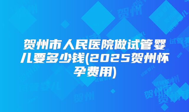 贺州市人民医院做试管婴儿要多少钱(2025贺州怀孕费用)