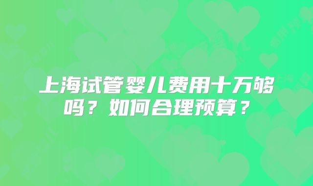 上海试管婴儿费用十万够吗？如何合理预算？