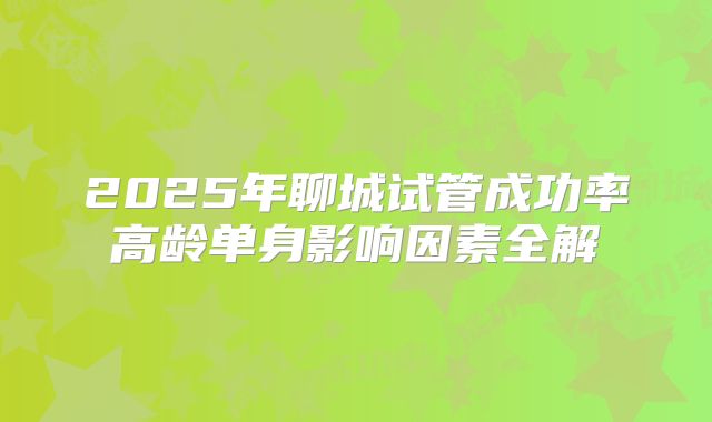 2025年聊城试管成功率高龄单身影响因素全解