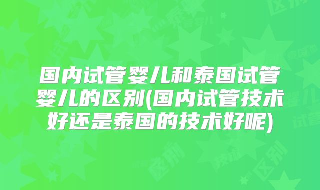 国内试管婴儿和泰国试管婴儿的区别(国内试管技术好还是泰国的技术好呢)