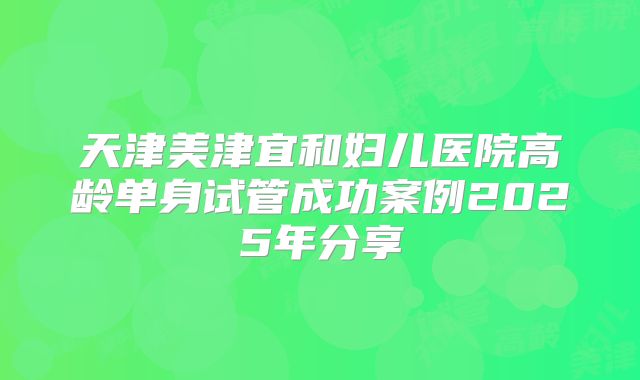 天津美津宜和妇儿医院高龄单身试管成功案例2025年分享