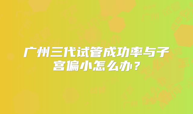 广州三代试管成功率与子宫偏小怎么办?