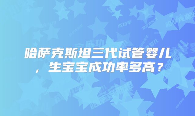 哈萨克斯坦三代试管婴儿，生宝宝成功率多高？
