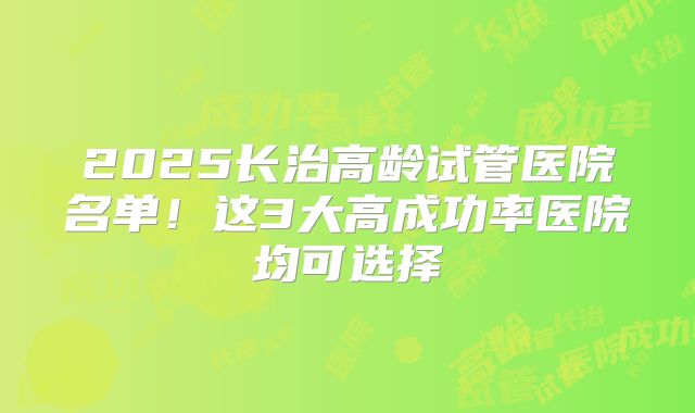 2025长治高龄试管医院名单！这3大高成功率医院均可选择