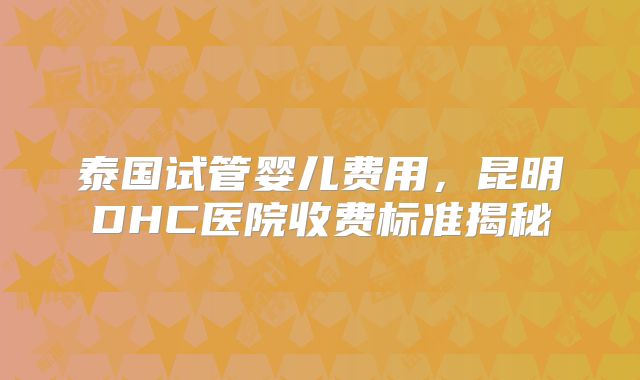 泰国试管婴儿费用，昆明DHC医院收费标准揭秘