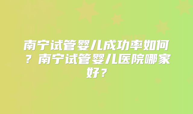 南宁试管婴儿成功率如何？南宁试管婴儿医院哪家好？