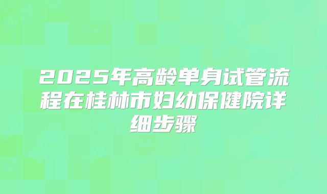 2025年高龄单身试管流程在桂林市妇幼保健院详细步骤