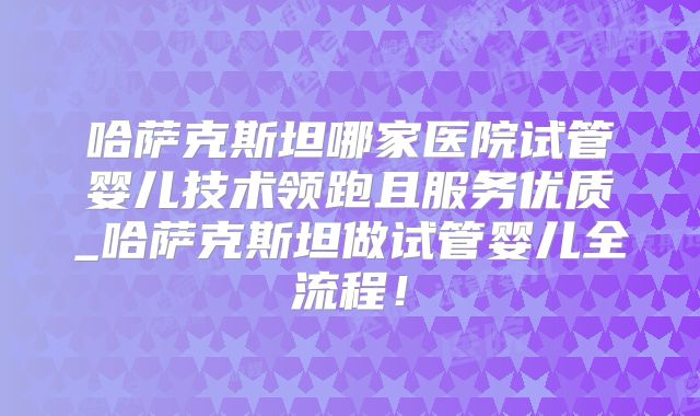 哈萨克斯坦哪家医院试管婴儿技术领跑且服务优质_哈萨克斯坦做试管婴儿全流程！