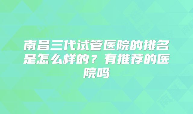 南昌三代试管医院的排名是怎么样的？有推荐的医院吗