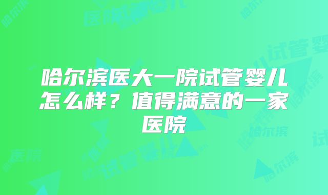 哈尔滨医大一院试管婴儿怎么样？值得满意的一家医院