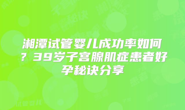 湘潭试管婴儿成功率如何？39岁子宫腺肌症患者好孕秘诀分享