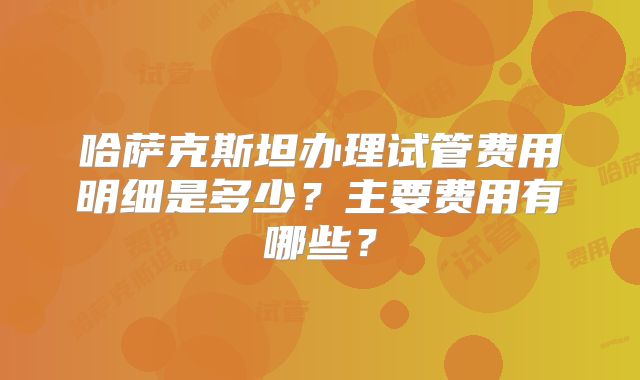 哈萨克斯坦办理试管费用明细是多少？主要费用有哪些？