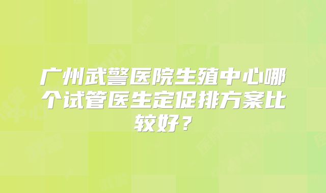 广州武警医院生殖中心哪个试管医生定促排方案比较好？
