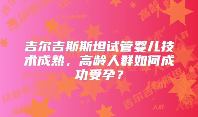 吉尔吉斯斯坦试管婴儿技术成熟，高龄人群如何成功受孕？