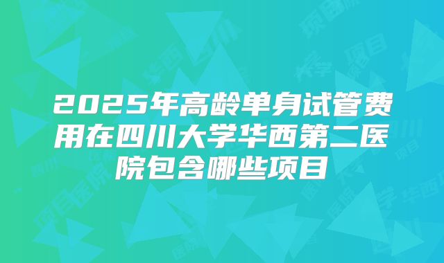 2025年高龄单身试管费用在四川大学华西第二医院包含哪些项目