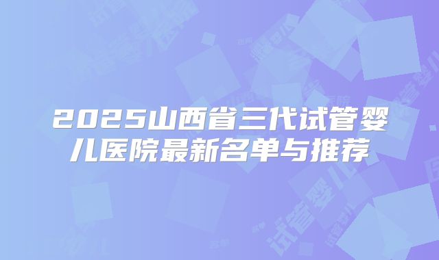 2025山西省三代试管婴儿医院最新名单与推荐