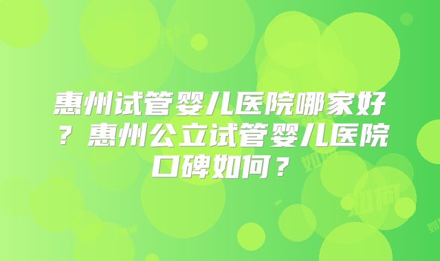 惠州试管婴儿医院哪家好？惠州公立试管婴儿医院口碑如何？