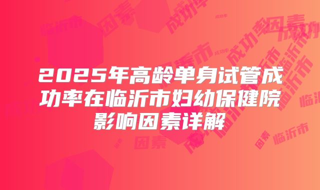 2025年高龄单身试管成功率在临沂市妇幼保健院影响因素详解