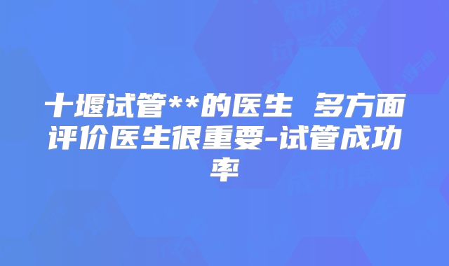 十堰试管**的医生 多方面评价医生很重要-试管成功率