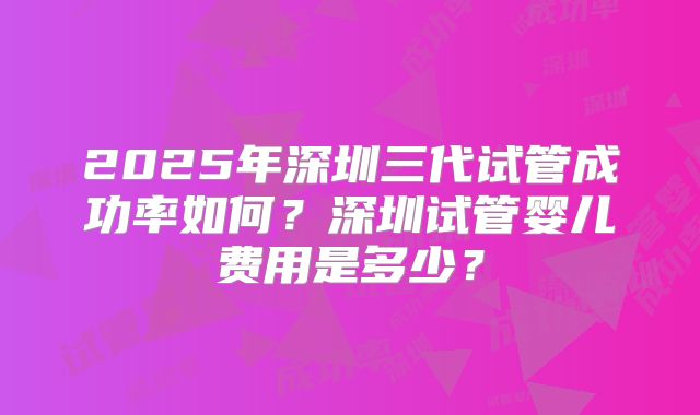 2025年深圳三代试管成功率如何？深圳试管婴儿费用是多少？