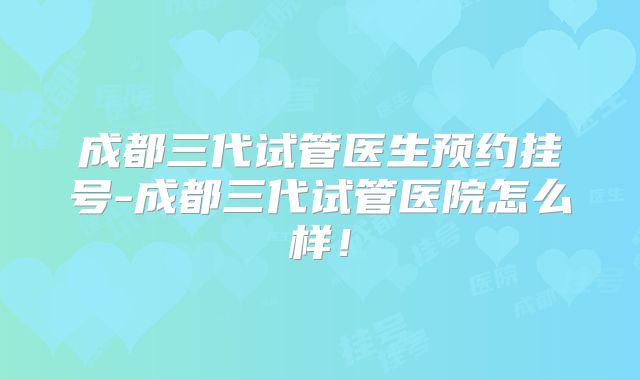 成都三代试管医生预约挂号-成都三代试管医院怎么样！