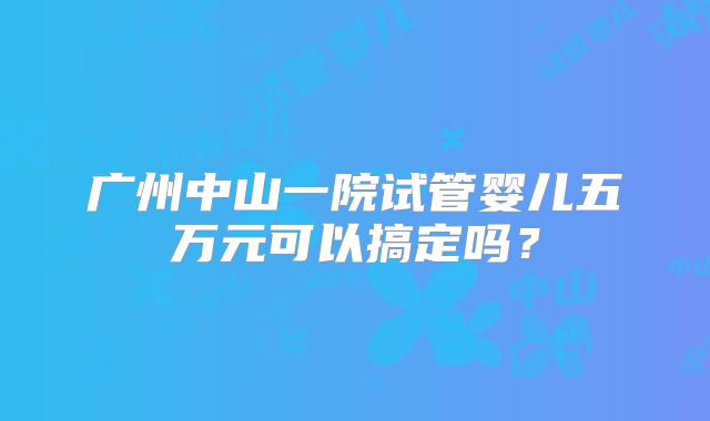 广州中山一院试管婴儿五万元可以搞定吗？
