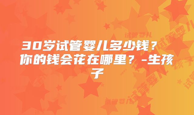 30岁试管婴儿多少钱？ 你的钱会花在哪里？-生孩子