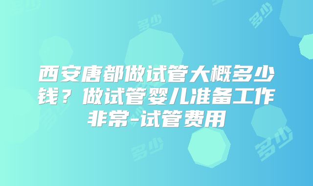 西安唐都做试管大概多少钱？做试管婴儿准备工作非常-试管费用