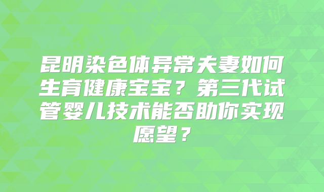 昆明染色体异常夫妻如何生育健康宝宝？第三代试管婴儿技术能否助你实现愿望？