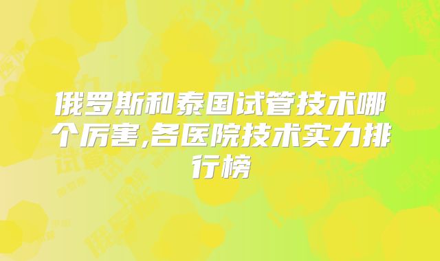 俄罗斯和泰国试管技术哪个厉害,各医院技术实力排行榜