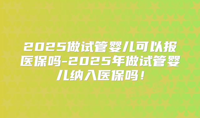 2025做试管婴儿可以报医保吗-2025年做试管婴儿纳入医保吗！