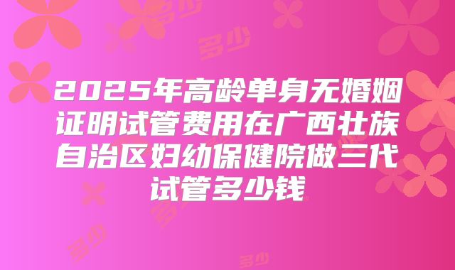 2025年高龄单身无婚姻证明试管费用在广西壮族自治区妇幼保健院做三代试管多少钱