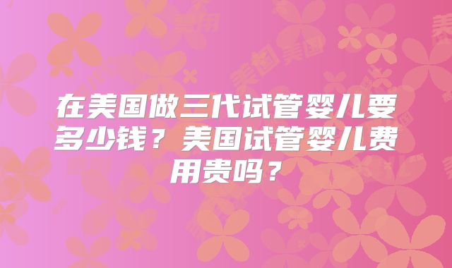 在美国做三代试管婴儿要多少钱？美国试管婴儿费用贵吗？