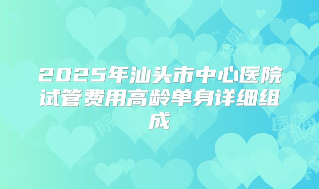 2025年汕头市中心医院试管费用高龄单身详细组成