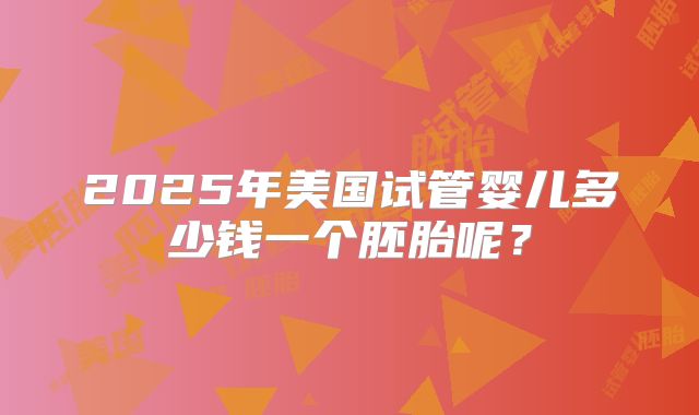 2025年美国试管婴儿多少钱一个胚胎呢？