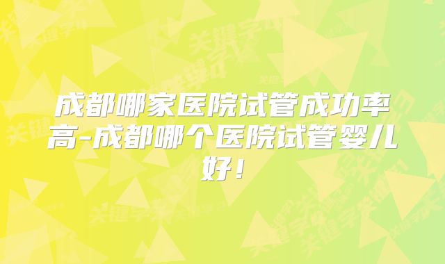 成都哪家医院试管成功率高-成都哪个医院试管婴儿好！