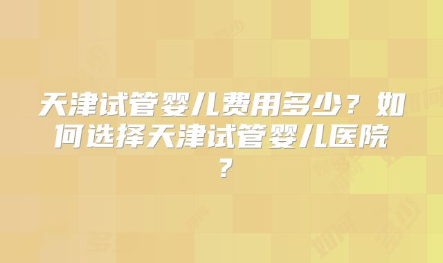 天津试管婴儿费用多少？如何选择天津试管婴儿医院？