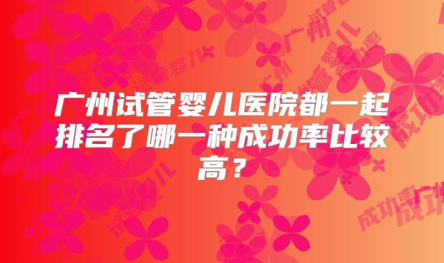 广州试管婴儿医院都一起排名了哪一种成功率比较高？