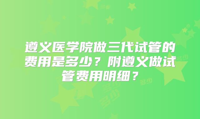 遵义医学院做三代试管的费用是多少？附遵义做试管费用明细？