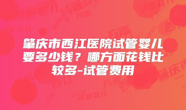 肇庆市西江医院试管婴儿要多少钱？哪方面花钱比较多-试管费用