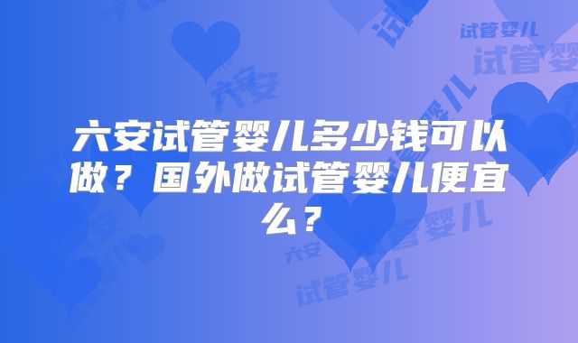 六安试管婴儿多少钱可以做？国外做试管婴儿便宜么？