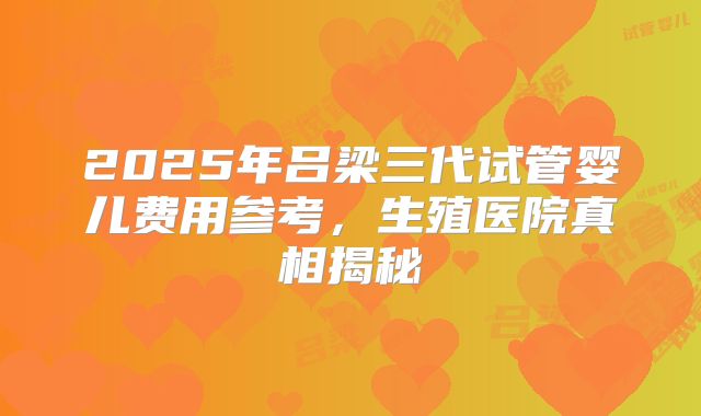 2025年吕梁三代试管婴儿费用参考,生殖医院真相揭秘