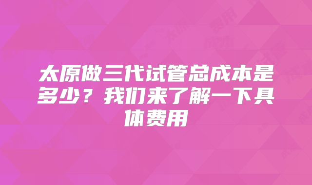 太原做三代试管总成本是多少？我们来了解一下具体费用